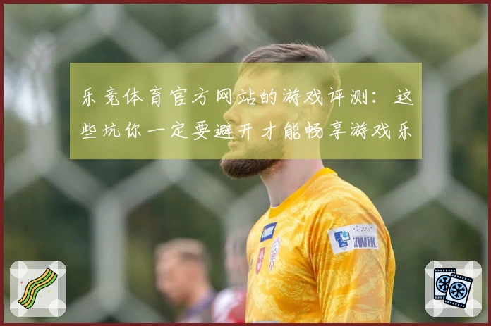 乐竞体育官方网站的游戏评测：这些坑你一定要避开才能畅享游戏乐趣