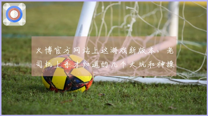 火博官方网站上这游戏新版本，老司机上手才知道的几个大坑和神操作