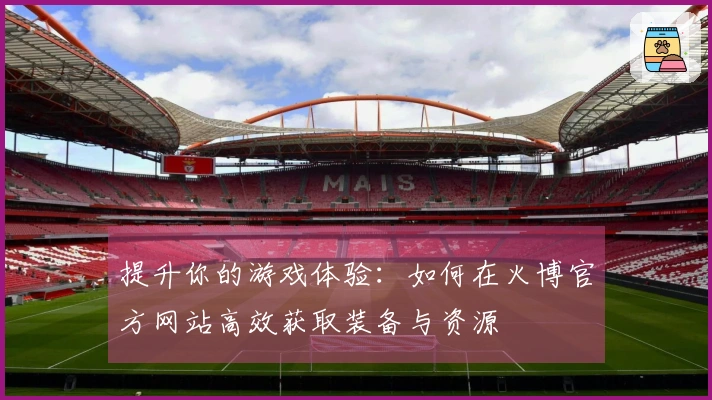 提升你的游戏体验：如何在火博官方网站高效获取装备与资源