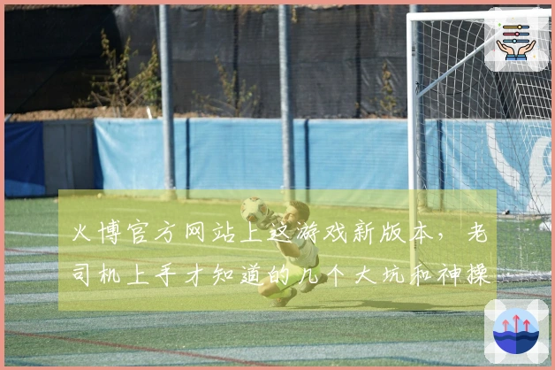 火博官方网站上这游戏新版本，老司机上手才知道的几个大坑和神操作